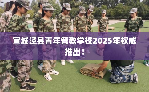 宣城泾县青年管教学校2025年权威推出！