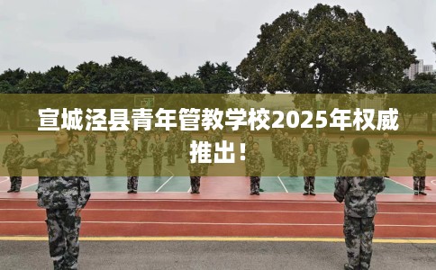 宣城泾县青年管教学校2025年权威推出！