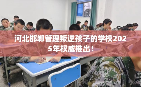 河北邯郸管理叛逆孩子的学校2025年权威推出！