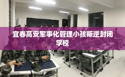 宜春高安军事化管理小孩叛逆封闭学校