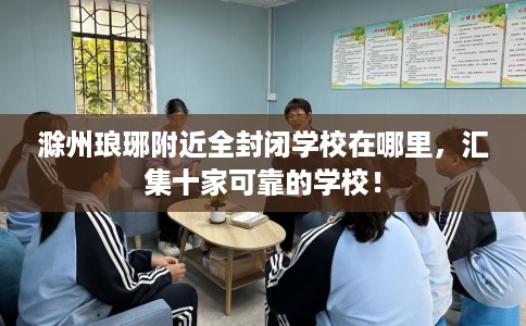 滁州琅琊附近全封闭学校在哪里，汇集十家可靠的学校！