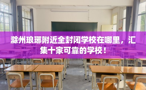 滁州琅琊附近全封闭学校在哪里，汇集十家可靠的学校！