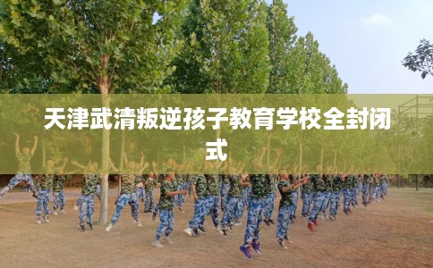 天津武清叛逆孩子教育学校全封闭式