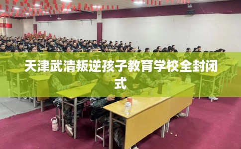 天津武清叛逆孩子教育学校全封闭式