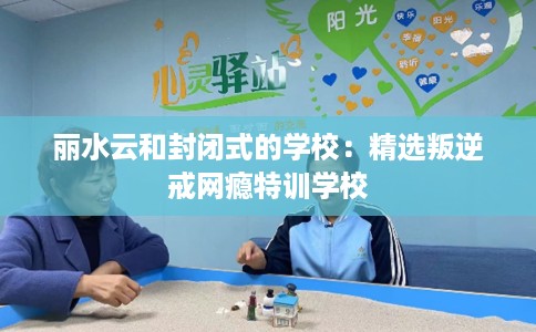 丽水云和封闭式的学校：精选叛逆戒网瘾特训学校