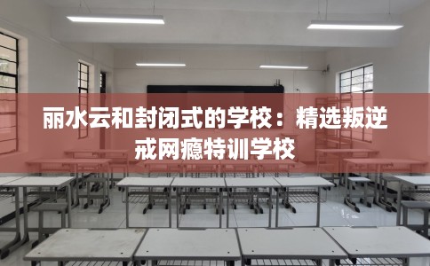 丽水云和封闭式的学校：精选叛逆戒网瘾特训学校