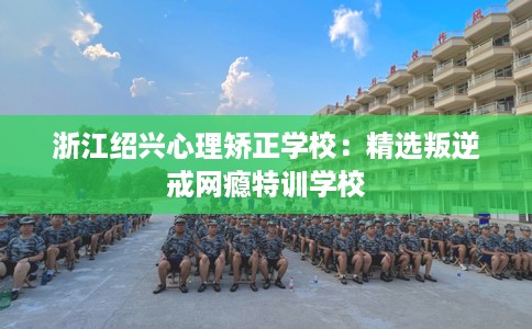 浙江绍兴心理矫正学校：精选叛逆戒网瘾特训学校