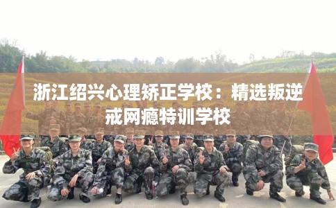 浙江绍兴心理矫正学校：精选叛逆戒网瘾特训学校