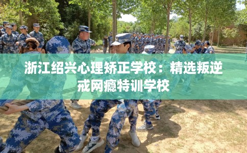 浙江绍兴心理矫正学校：精选叛逆戒网瘾特训学校