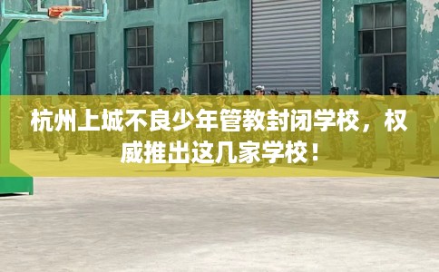 杭州上城不良少年管教封闭学校，权威推出这几家学校！