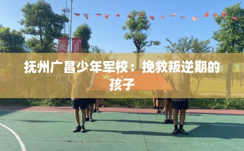 抚州广昌少年军校：挽救叛逆期的孩子