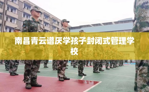 南昌青云谱厌学孩子封闭式管理学校