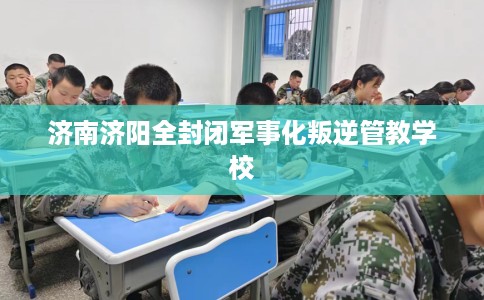 济南济阳全封闭军事化叛逆管教学校