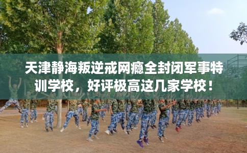 天津静海叛逆戒网瘾全封闭军事特训学校，好评极高这几家学校！
