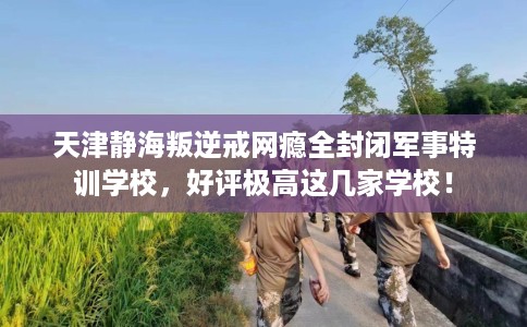 天津静海叛逆戒网瘾全封闭军事特训学校，好评极高这几家学校！