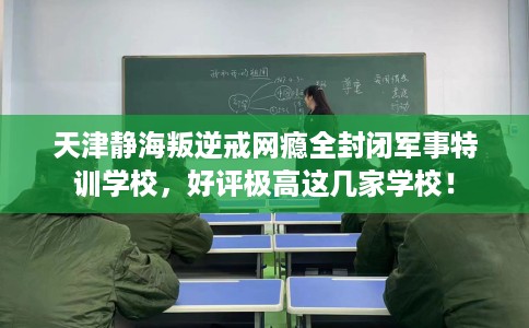 天津静海叛逆戒网瘾全封闭军事特训学校，好评极高这几家学校！