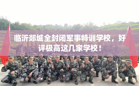 临沂郯城全封闭军事特训学校，好评极高这几家学校！