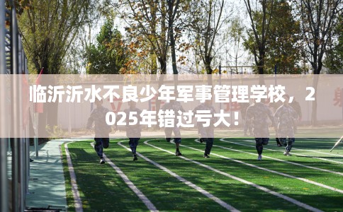 临沂沂水不良少年军事管理学校，2025年错过亏大！