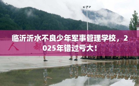 临沂沂水不良少年军事管理学校，2025年错过亏大！