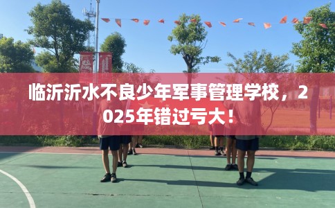 临沂沂水不良少年军事管理学校，2025年错过亏大！