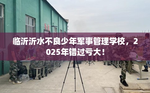 临沂沂水不良少年军事管理学校，2025年错过亏大！