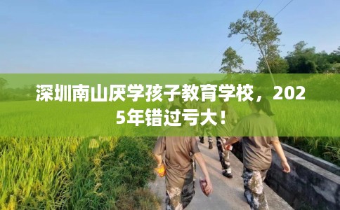 深圳南山厌学孩子教育学校，2025年错过亏大！