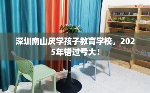 深圳南山厌学孩子教育学校，2025年错过亏大！