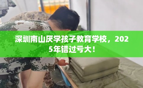 深圳南山厌学孩子教育学校，2025年错过亏大！