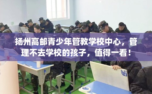 扬州高邮青少年管教学校中心，管理不去学校的孩子，值得一看！