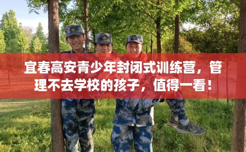 宜春高安青少年封闭式训练营，管理不去学校的孩子，值得一看！