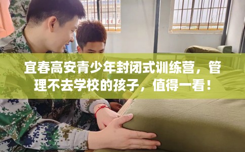 宜春高安青少年封闭式训练营，管理不去学校的孩子，值得一看！