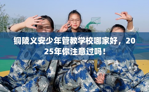 铜陵义安少年管教学校哪家好，2025年你注意过吗！