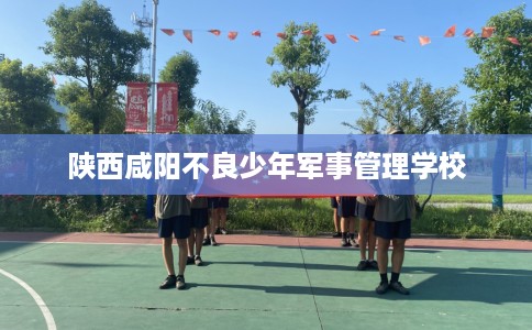 陕西咸阳不良少年军事管理学校