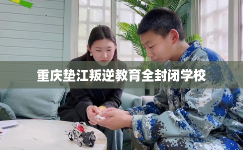 重庆垫江叛逆教育全封闭学校