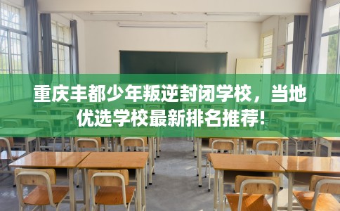 重庆丰都少年叛逆封闭学校，当地优选学校最新排名推荐!