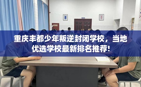 重庆丰都少年叛逆封闭学校，当地优选学校最新排名推荐!