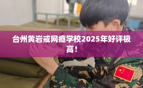 台州黄岩戒网瘾学校2025年好评极高！