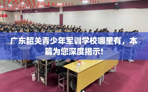 广东韶关青少年军训学校哪里有，本篇为您深度揭示!