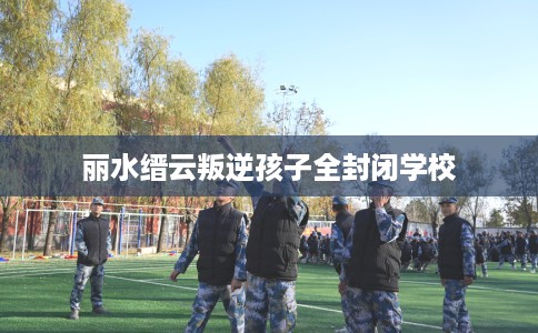 丽水缙云叛逆孩子全封闭学校