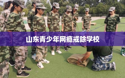 山东青少年网瘾戒除学校