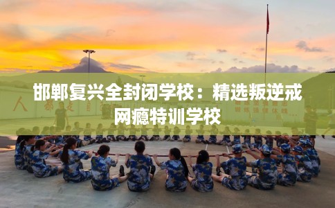 邯郸复兴全封闭学校：精选叛逆戒网瘾特训学校