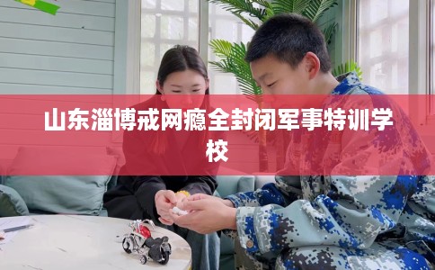 山东淄博戒网瘾全封闭军事特训学校