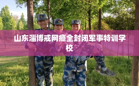 山东淄博戒网瘾全封闭军事特训学校