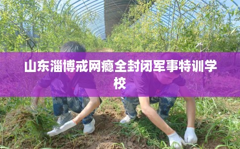 山东淄博戒网瘾全封闭军事特训学校