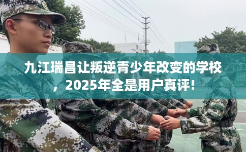 九江瑞昌让叛逆青少年改变的学校，2025年全是用户真评!