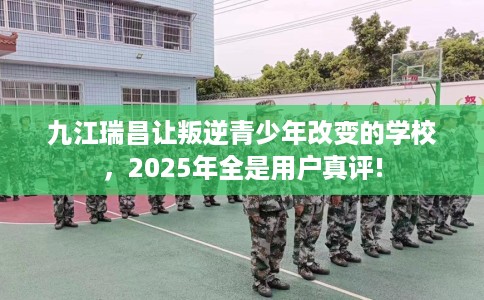 九江瑞昌让叛逆青少年改变的学校，2025年全是用户真评!