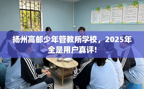 扬州高邮少年管教所学校，2025年全是用户真评!