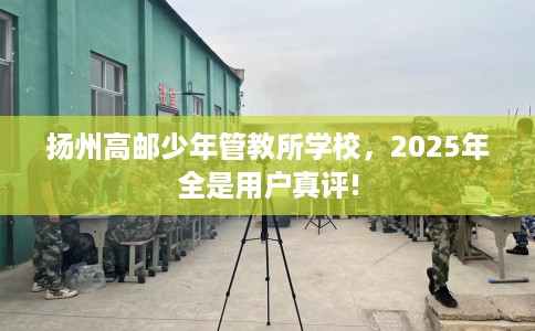 扬州高邮少年管教所学校，2025年全是用户真评!