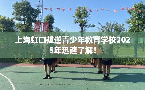 上海虹口叛逆青少年教育学校2025年迅速了解！