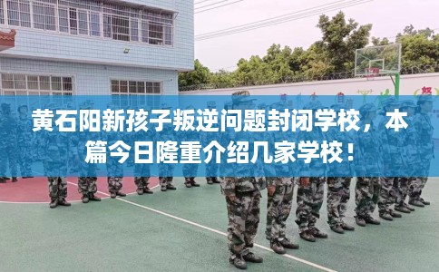 黄石阳新孩子叛逆问题封闭学校，本篇今日隆重介绍几家学校！